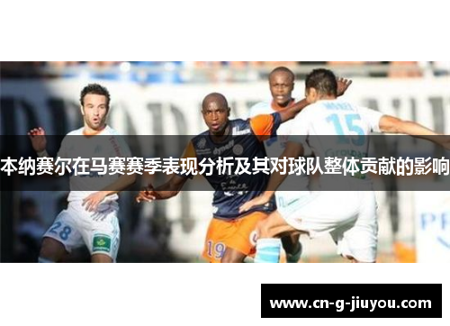 本纳赛尔在马赛赛季表现分析及其对球队整体贡献的影响 本纳赛尔在马赛赛季表现分析及其对球队整体贡献的影响