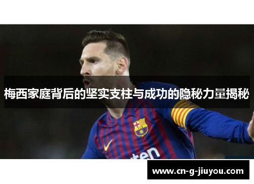 梅西家庭背后的坚实支柱与成功的隐秘力量揭秘