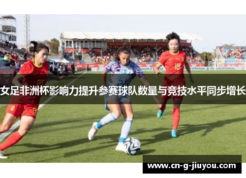 女足非洲杯影响力提升参赛球队数量与竞技水平同步增长