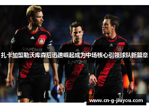 扎卡加盟勒沃库森后迅速崛起成为中场核心引领球队新篇章