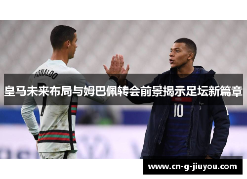 皇马未来布局与姆巴佩转会前景揭示足坛新篇章